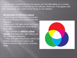 • But an object painted red can only appear red if the light falling on it contains
sufficient red radiation, so that this can be reflected. Moreover, it will appear dark
when illuminated with a light source having no red radiation.
Mixing light of different colours
• When coloured light beams are mixed,
the result will always be brighter than the
individual
colours, and if the right colours are mixed
in the right intensities, the result will be
white light.
• This is known as additive colour
mixing. The three basic light colours are
red, green and violet-blue.
• These are called the primary colours and
additive mixing of these colours will
produce all other light colours, including
white.
 