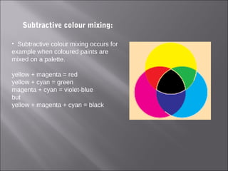 Subtractive colour mixing:
• Subtractive colour mixing occurs for
example when coloured paints are
mixed on a palette.
yellow + magenta = red
yellow + cyan = green
magenta + cyan = violet-blue
but
yellow + magenta + cyan = black
 