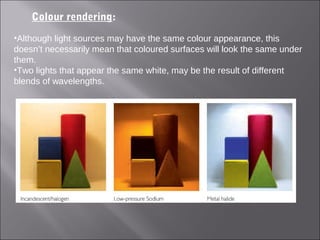 Colour rendering:
•Although light sources may have the same colour appearance, this
doesn’t necessarily mean that coloured surfaces will look the same under
them.
•Two lights that appear the same white, may be the result of different
blends of wavelengths.
 