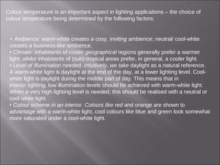 Colour temperature is an important aspect in lighting applications – the choice of
colour temperature being determined by the following factors:
• Ambience: warm-white creates a cosy, inviting ambience; neutral/ cool-white
creates a business-like ambience.
• Climate: inhabitants of cooler geographical regions generally prefer a warmer
light, whilst inhabitants of (sub)-tropical areas prefer, in general, a cooler light.
• Level of illumination needed. Intuitively, we take daylight as a natural reference.
A warm-white light is daylight at the end of the day, at a lower lighting level. Cool-
white light is daylight during the middle part of day. This means that in
interior lighting, low illumination levels should be achieved with warm-white light.
When a very high lighting level is needed, this should be realised with a neutral or
cool white light.
• Colour scheme in an interior. Colours like red and orange are shown to
advantage with a warm-white light, cool colours like blue and green look somewhat
more saturated under a cool-white light.
 