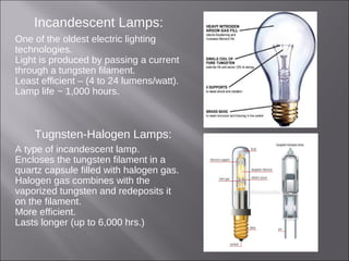 Incandescent Lamps:
One of the oldest electric lighting
technologies.
Light is produced by passing a current
through a tungsten filament.
Least efficient – (4 to 24 lumens/watt).
Lamp life ~ 1,000 hours.
Tugnsten-Halogen Lamps:
A type of incandescent lamp.
Encloses the tungsten filament in a
quartz capsule filled with halogen gas.
Halogen gas combines with the
vaporized tungsten and redeposits it
on the filament.
More efficient.
Lasts longer (up to 6,000 hrs.)
 