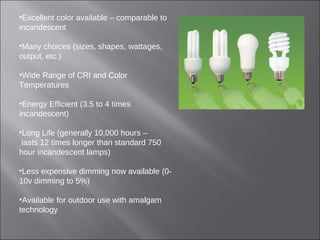 •Excellent color available – comparable to
incandescent
•Many choices (sizes, shapes, wattages,
output, etc.)
•Wide Range of CRI and Color
Temperatures
•Energy Efficient (3.5 to 4 times
incandescent)
•Long Life (generally 10,000 hours –
lasts 12 times longer than standard 750
hour incandescent lamps)
•Less expensive dimming now available (0-
10v dimming to 5%)
•Available for outdoor use with amalgam
technology
 