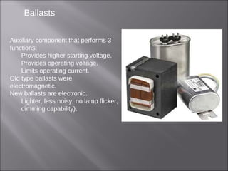 Ballasts
Auxiliary component that performs 3
functions:
Provides higher starting voltage.
Provides operating voltage.
Limits operating current.
Old type ballasts were
electromagnetic.
New ballasts are electronic.
Lighter, less noisy, no lamp flicker,
dimming capability).
 