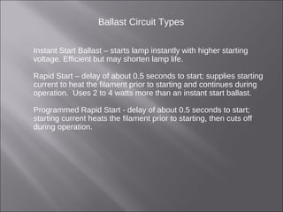 Ballast Circuit Types
Instant Start Ballast – starts lamp instantly with higher starting
voltage. Efficient but may shorten lamp life.
Rapid Start – delay of about 0.5 seconds to start; supplies starting
current to heat the filament prior to starting and continues during
operation. Uses 2 to 4 watts more than an instant start ballast.
Programmed Rapid Start - delay of about 0.5 seconds to start;
starting current heats the filament prior to starting, then cuts off
during operation.
 