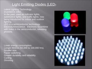 Light Emitting Diodes (LED):
Latest Lighting Technology.
Invented in 1962.
In the past, used as indicator lights,
automotive lights, and traffic lights; now
being introduced for indoor and outdoor
lighting.
LED is a semiconductor technology.
Electroluminescence. Electrons recombine
with holes in the semiconductor, releasing
photons.
Lower energy consumption.
Longer lifetime (50,000 to 100,000 hrs).
Smaller size.
Faster switching.
Greater durability and reliability.
Cycling.
Dimming
 