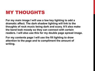 MY THOUGHTS 
For my main image I will use a low key lighting to add a 
dramatic affect. The dark shadow lighting will link to the 
thoughts of rock music being dark and scary. It’ll also make 
the band look moody so they can connect with certain 
readers. I will also use this for my double page spread image. 
For my contents page I will use the fill lighting to draw 
attention to the page and to compliment the amount of 
writing. 
