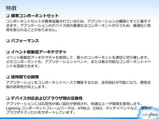 特徴
 標準コンポーネントセット
コンポーネントセットが標準装備されているため、アプリケーションの構築にすぐに着手で
きます。アプリケーションのデバイス別の最適化はコンポーネントが行うため、最適化に時
間を取られることがありません。
 パフォーマンス
 イベント駆動型アーキテクチャ
イベント駆動型アーキテクチャを使用して、個々のコンポーネントを適切に切り離します。
どのコンポーネントも、アプリケーションイベント、または表示可能なコンポーネントイベ
ントを登録できます。
 短時間での開発
アプリケーションをコンポーネントベースで構築するため、並列設計が可能になり、開発全
般の効率性が向上します。
 デバイス対応およびブラウザ間の互換性
アプリケーションには応答性が高い設計が使用され、快適なユーザ環境を実現します。
Lightning コンポーネントフレームワークは、HTML5、CSS3、タッチイベントなど、最新の
ブラウザテクノロジをサポートしています。
 