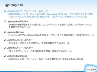 Lightningとは
 Lightningコンポーネント • フレームワーク
再利用可能なコンポーネントの作成や、Salesforce1モバイル・アプリのカスタマイズや
スタンドアロンアプリの開発を可能とする、コンポーネント及びエクステンション
 Lightning Appビルダー
Salesforce及び開発者より提供されたコンポーネントを使って高速にアプリケーション
を開発できるUIツール
 Lightning Connect
Force.comアプリとOData対応した外部データソースとを簡単に統合し利用できるツール
 Lightning プロセスビルダー
ビジネス・プロセスを可視化し、作成を自動化できるUIツール
 Lightning スキーマビルダー
オブジェクト、フィールド及び関連を閲覧、作成できるUIツール
 Lightning Experience
Lightningコンポーネントフレームワーク上で動作している新しいSales Cloud
 