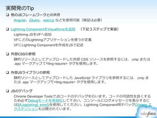 実開発のTip
 他のJSフレームワークとの共存
Angular、jQuery、react.js などを使用可能（検証は必要）
 Lightning ComponentをVisualforceを追加 （下記３ステップで実装）
Lightning JSをVFへ追加
VFにどのLightningアプリケーションを使うか定義
VFにLightning Componentを作成をJSで記述
 外部CSSの参照
静的リソースとしてアップロードした外部 CSS リソースを参照するには、.cmp または
.app マークアップで<ltng:require> タグを使用します。
 外部JSライブラリの参照
静的リソースとしてアップロードした JavaScript ライブラリを参照するには、.cmp ま
たは .app マークアップで<ltng:require> タグを使用します。
 JSのデバッグ
Chrome Developer ToolsでJSコードのデバッグを行います。コードの可読性を良くする
ため必ずDebugモードを有効化して下さい。コンソールにログメッセージを表示するに
は$A.log(string[, error])を使用してください。Lightning Component用デバッグChrome エ
クステンションも公開されています。
 