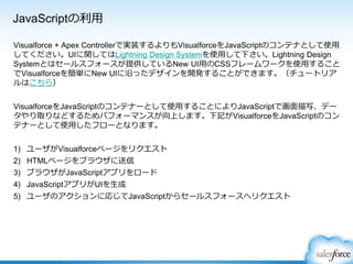 JavaScriptの利用
Visualforce + Apex Controllerで実装するよりもVisualforceをJavaScriptのコンテナとして使用
してください。UIに関してはLightning Design Systemを使用して下さい。Lightning Design
Systemとはセールスフォースが提供しているNew UI用のCSSフレームワークを使用すること
でVisualforceを簡単にNew UIに沿ったデザインを開発することができます。（チュートリア
ルはこちら）
VisualforceをJavaScriptのコンテナーとして使用することによりJavaScriptで画面描写、デー
タやり取りなどするためパフォーマンスが向上します。下記がVisualforceをJavaScriptのコン
テナーとして使用したフローとなります。
1) ユーザがVisualforceページをリクエスト
2) HTMLページをブラウザに送信
3) ブラウザがJavaScriptアプリをロード
4) JavaScriptアプリがUIを生成
5) ユーザのアクションに応じてJavaScriptからセールスフォースへリクエスト
 