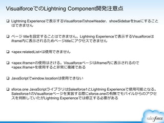 VisualforceでのLightning Component開発注意点
 Lightning Experienceで表示するVisualforceのshowHeader、showSidebarをtrueにすること
はできません
 ページ titleを設定することはできません。Lightning Experienceで表示するVisualforceは
iframe内に表示されるためページtitleにアクセスできません
 <apex:relatedList>は使用できません
 <apex:iframe>の使用はさける。Visualforceページはiframe内に表示されるので
<apex:iframe>を使用すると非常に複雑である
 JavaScriptでwindow.locationは使用できない
 sforce.one JavaScriptライブラリはSalesforce1とLightning Experienceで使用可能となる。
Salesforce1のVisualforceページを実装する際にsforce.oneの有無でモバイルからのアクセ
スを判断していたがLightning Experienceでは修正する必要がある
 