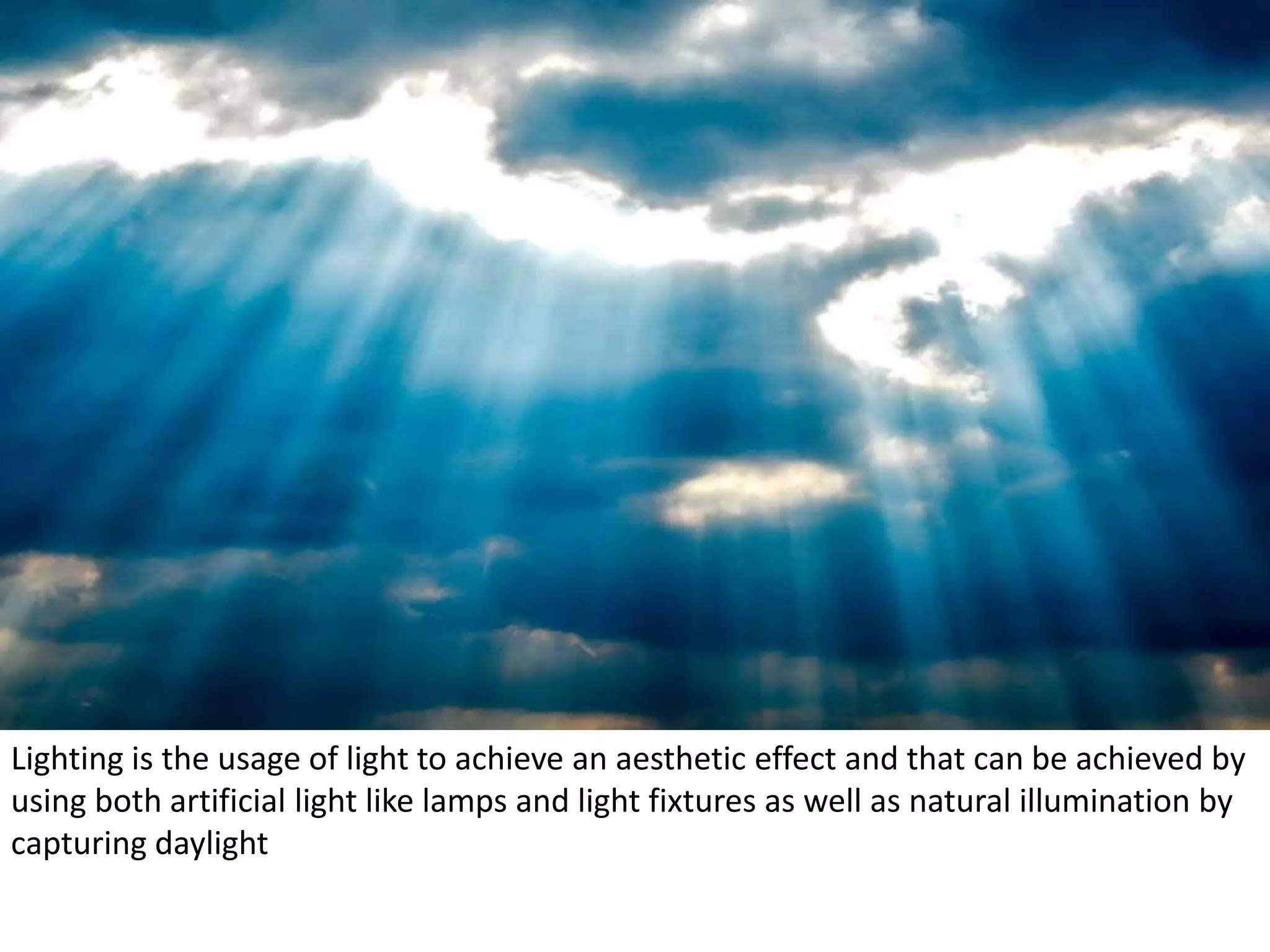 Lighting is the usage of light to achieve an aesthetic effect and that can be achieved by
using both artificial light like lamps and light fixtures as well as natural illumination by
capturing daylight
 
