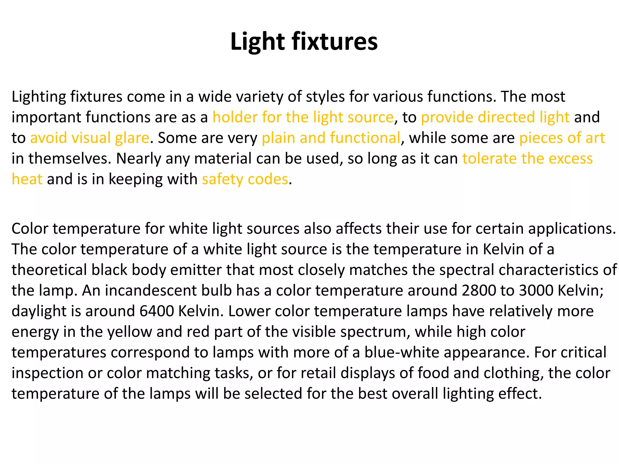 Light fixtures
Lighting fixtures come in a wide variety of styles for various functions. The most
important functions are as a holder for the light source, to provide directed light and
to avoid visual glare. Some are very plain and functional, while some are pieces of art
in themselves. Nearly any material can be used, so long as it can tolerate the excess
heat and is in keeping with safety codes.
Color temperature for white light sources also affects their use for certain applications.
The color temperature of a white light source is the temperature in Kelvin of a
theoretical black body emitter that most closely matches the spectral characteristics of
the lamp. An incandescent bulb has a color temperature around 2800 to 3000 Kelvin;
daylight is around 6400 Kelvin. Lower color temperature lamps have relatively more
energy in the yellow and red part of the visible spectrum, while high color
temperatures correspond to lamps with more of a blue-white appearance. For critical
inspection or color matching tasks, or for retail displays of food and clothing, the color
temperature of the lamps will be selected for the best overall lighting effect.
 