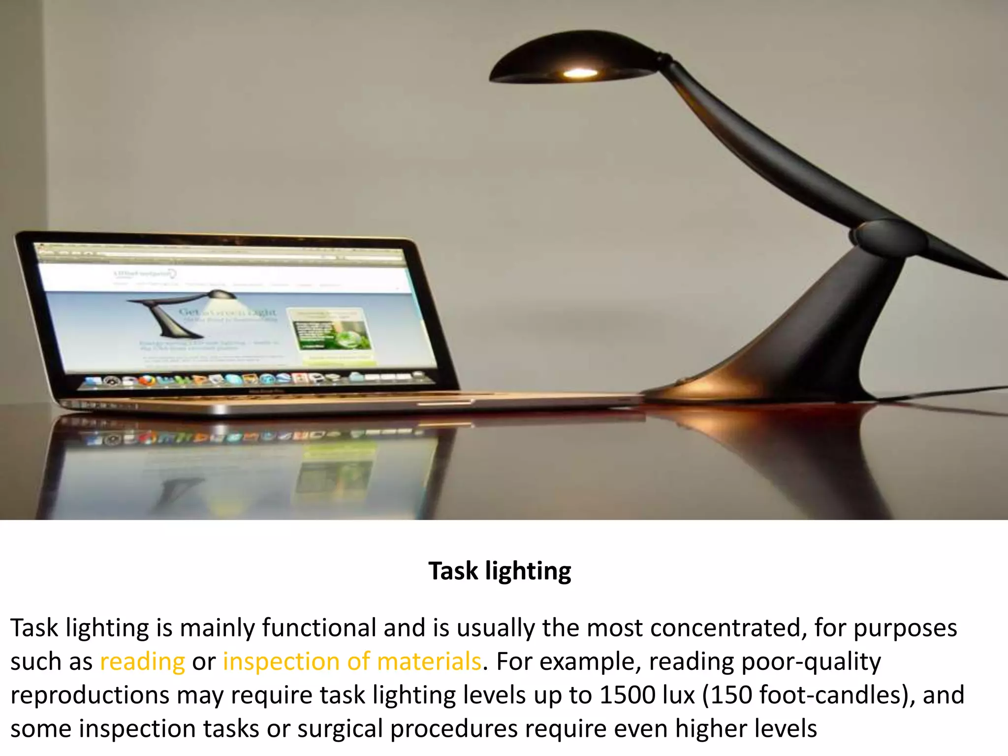 Task lighting
Task lighting is mainly functional and is usually the most concentrated, for purposes
such as reading or inspection of materials. For example, reading poor-quality
reproductions may require task lighting levels up to 1500 lux (150 foot-candles), and
some inspection tasks or surgical procedures require even higher levels
 
