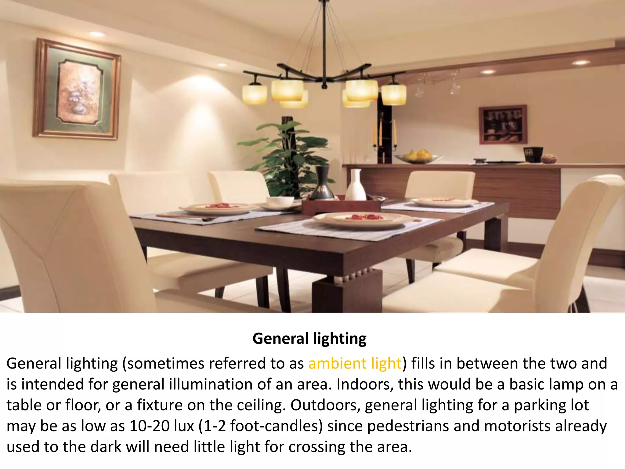 General lighting
General lighting (sometimes referred to as ambient light) fills in between the two and
is intended for general illumination of an area. Indoors, this would be a basic lamp on a
table or floor, or a fixture on the ceiling. Outdoors, general lighting for a parking lot
may be as low as 10-20 lux (1-2 foot-candles) since pedestrians and motorists already
used to the dark will need little light for crossing the area.
 