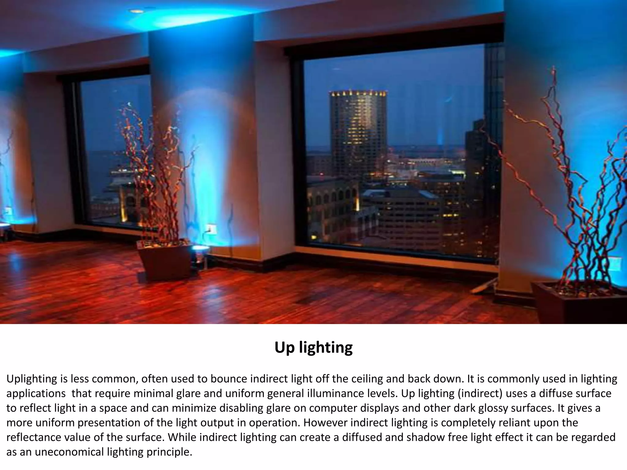 Up lighting
Uplighting is less common, often used to bounce indirect light off the ceiling and back down. It is commonly used in lighting
applications that require minimal glare and uniform general illuminance levels. Up lighting (indirect) uses a diffuse surface
to reflect light in a space and can minimize disabling glare on computer displays and other dark glossy surfaces. It gives a
more uniform presentation of the light output in operation. However indirect lighting is completely reliant upon the
reflectance value of the surface. While indirect lighting can create a diffused and shadow free light effect it can be regarded
as an uneconomical lighting principle.
 