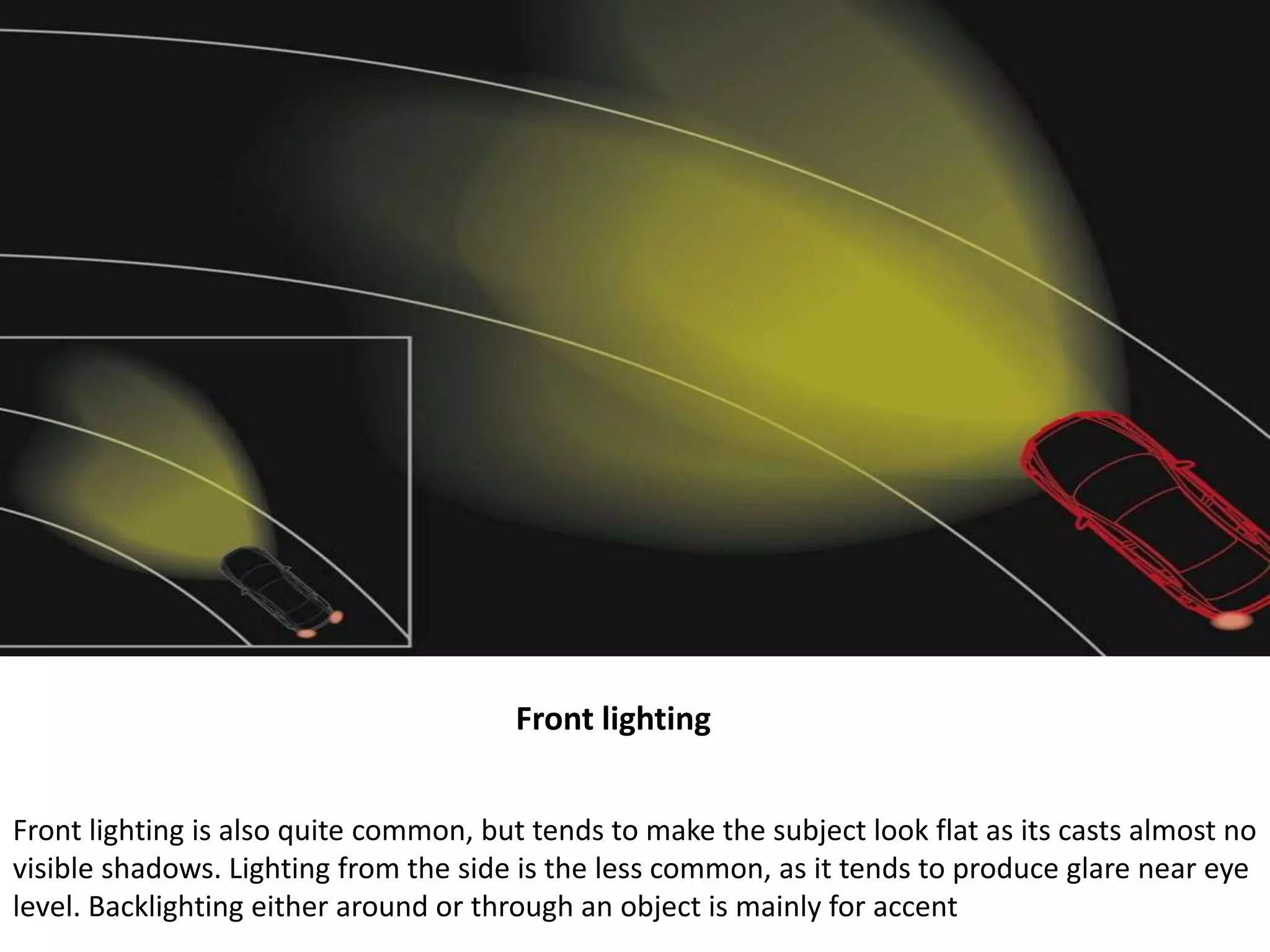 Front lighting
Front lighting is also quite common, but tends to make the subject look flat as its casts almost no
visible shadows. Lighting from the side is the less common, as it tends to produce glare near eye
level. Backlighting either around or through an object is mainly for accent
 