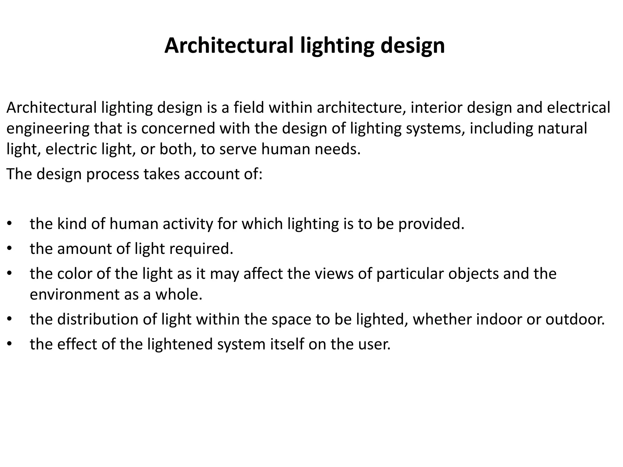 Architectural lighting design
Architectural lighting design is a field within architecture, interior design and electrical
engineering that is concerned with the design of lighting systems, including natural
light, electric light, or both, to serve human needs.
The design process takes account of:
• the kind of human activity for which lighting is to be provided.
• the amount of light required.
• the color of the light as it may affect the views of particular objects and the
environment as a whole.
• the distribution of light within the space to be lighted, whether indoor or outdoor.
• the effect of the lightened system itself on the user.
 
