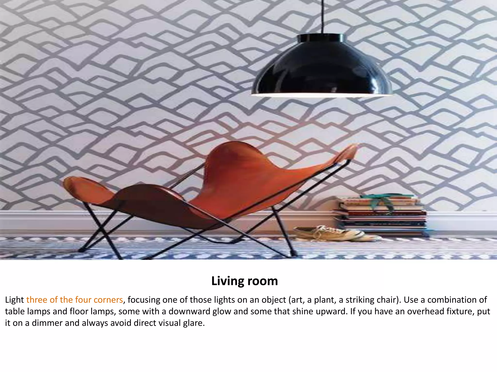 Living room
Light three of the four corners, focusing one of those lights on an object (art, a plant, a striking chair). Use a combination of
table lamps and floor lamps, some with a downward glow and some that shine upward. If you have an overhead fixture, put
it on a dimmer and always avoid direct visual glare.
 