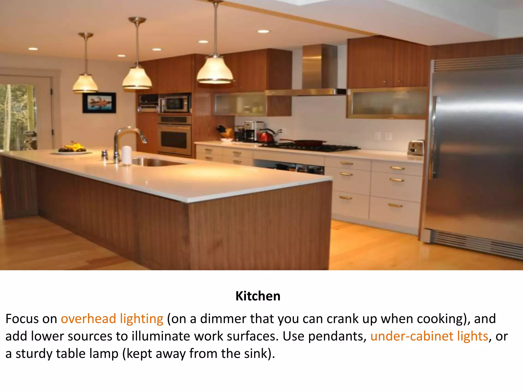 Kitchen
Focus on overhead lighting (on a dimmer that you can crank up when cooking), and
add lower sources to illuminate work surfaces. Use pendants, under-cabinet lights, or
a sturdy table lamp (kept away from the sink).
 