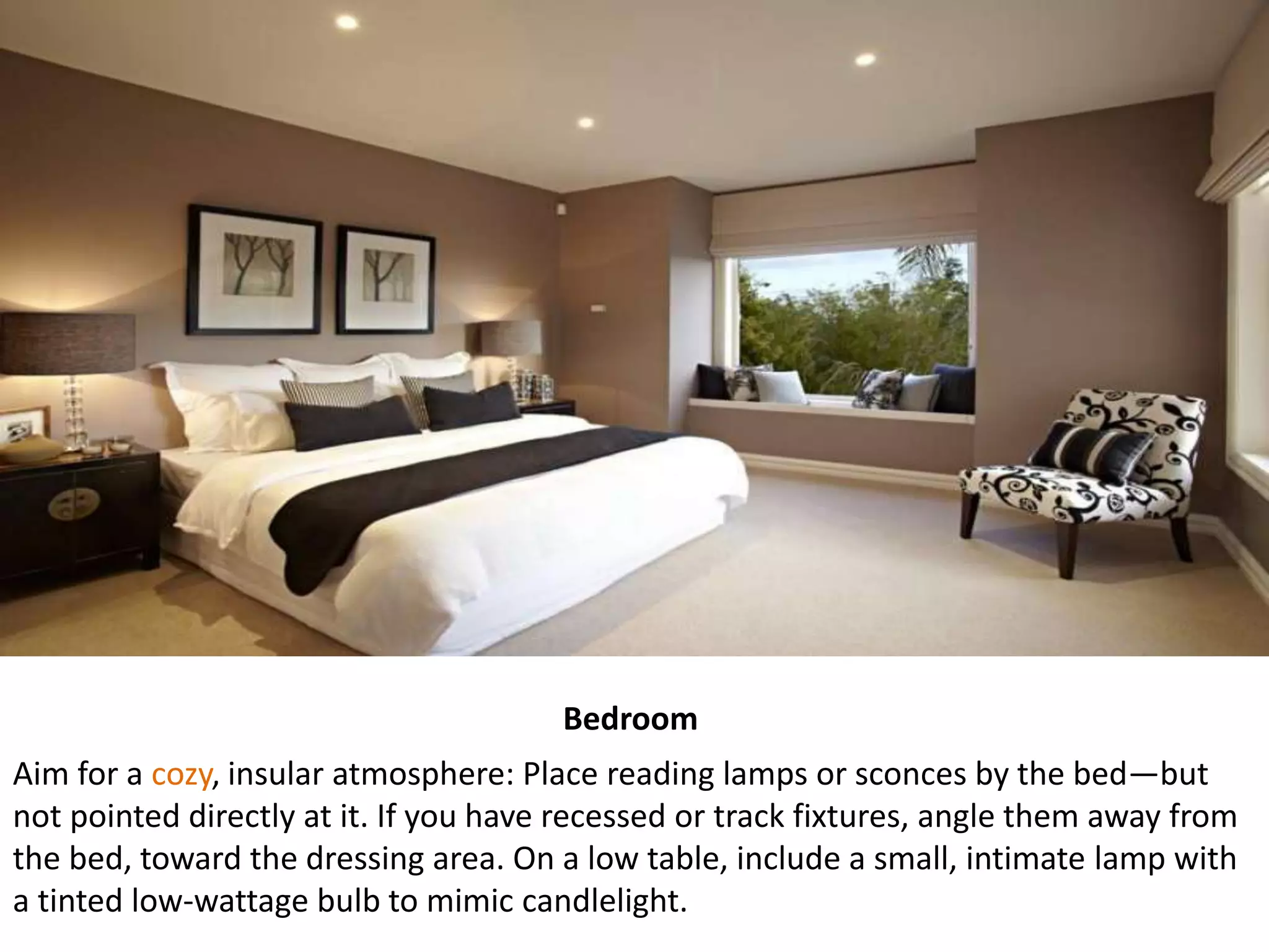 Bedroom
Aim for a cozy, insular atmosphere: Place reading lamps or sconces by the bed—but
not pointed directly at it. If you have recessed or track fixtures, angle them away from
the bed, toward the dressing area. On a low table, include a small, intimate lamp with
a tinted low-wattage bulb to mimic candlelight.
 