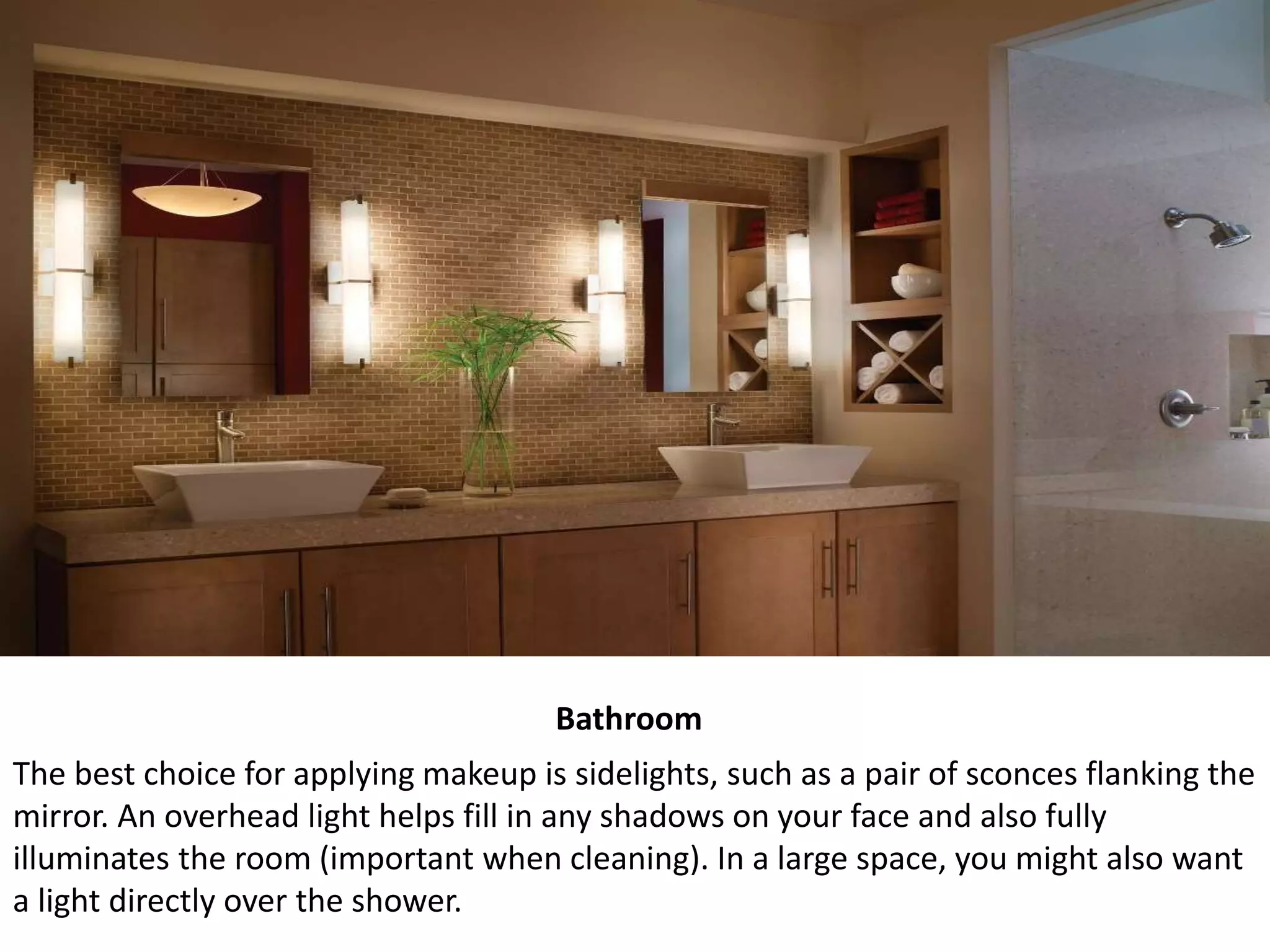 Bathroom
The best choice for applying makeup is sidelights, such as a pair of sconces flanking the
mirror. An overhead light helps fill in any shadows on your face and also fully
illuminates the room (important when cleaning). In a large space, you might also want
a light directly over the shower.
 
