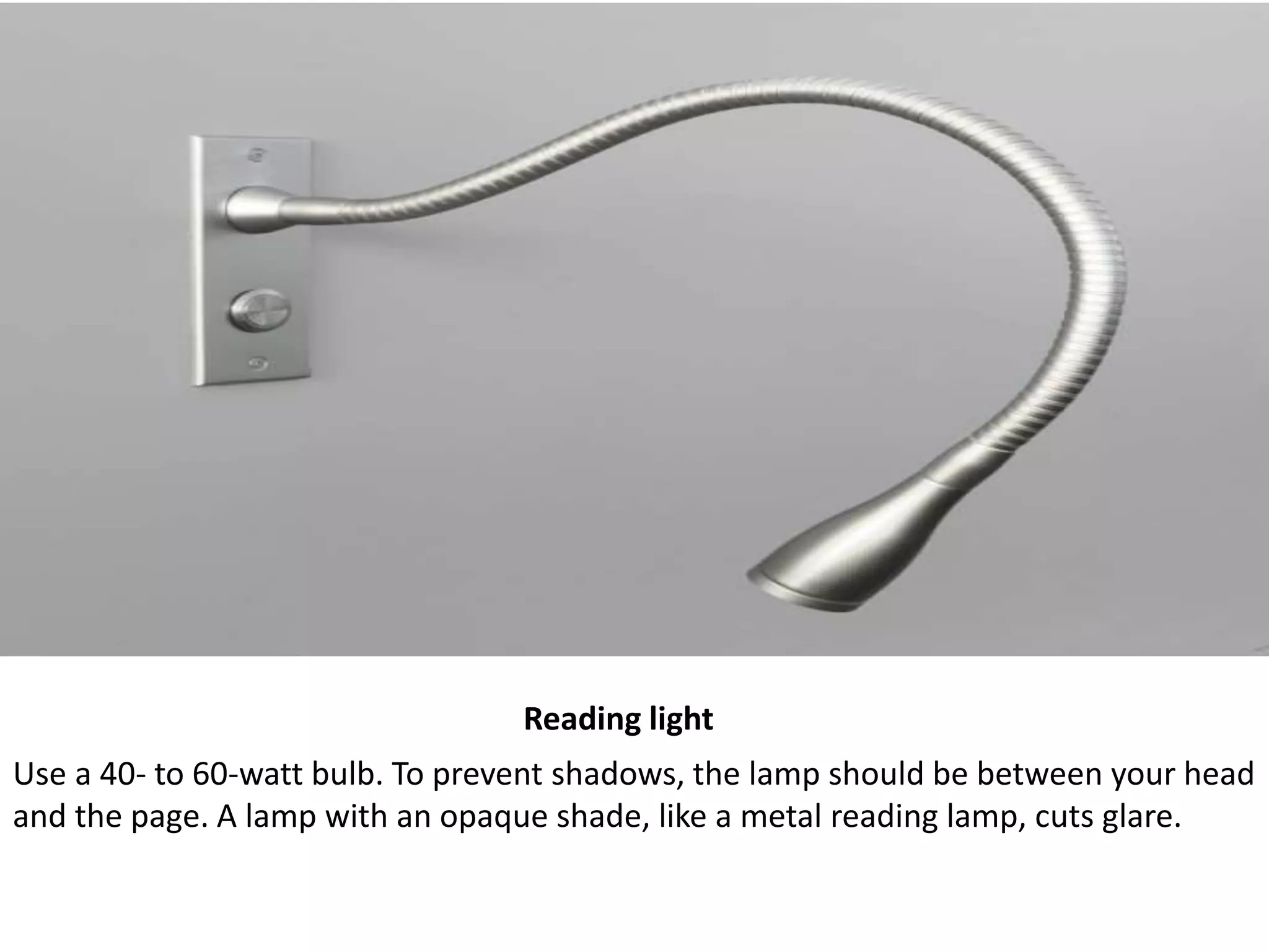 Reading light
Use a 40- to 60-watt bulb. To prevent shadows, the lamp should be between your head
and the page. A lamp with an opaque shade, like a metal reading lamp, cuts glare.
 
