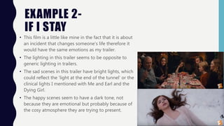 EXAMPLE 2-
IF I STAY
• This film is a little like mine in the fact that it is about
an incident that changes someone’s life therefore it
would have the same emotions as my trailer.
• The lighting in this trailer seems to be opposite to
generic lighting in trailers.
• The sad scenes in this trailer have bright lights, which
could reflect the ‘light at the end of the tunnel’ or the
clinical lights I mentioned with Me and Earl and the
Dying Girl.
• The happy scenes seem to have a dark tone, not
because they are emotional but probably because of
the cosy atmosphere they are trying to present.
 