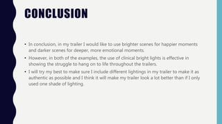 CONCLUSION
• In conclusion, in my trailer I would like to use brighter scenes for happier moments
and darker scenes for deeper, more emotional moments.
• However, in both of the examples, the use of clinical bright lights is effective in
showing the struggle to hang on to life throughout the trailers.
• I will try my best to make sure I include different lightings in my trailer to make it as
authentic as possible and I think it will make my trailer look a lot better than if I only
used one shade of lighting.
 