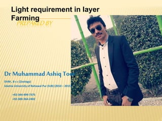 PREPAREDBY
Dr MuhammadAshiq Toor
DVM , B s c (Zoology)
Islamia University of Bahawal Pur (IUB) (2010 – 2015)
+92-344-499-7375
+92-300-364-2402
Light requirement in layer
Farming
 