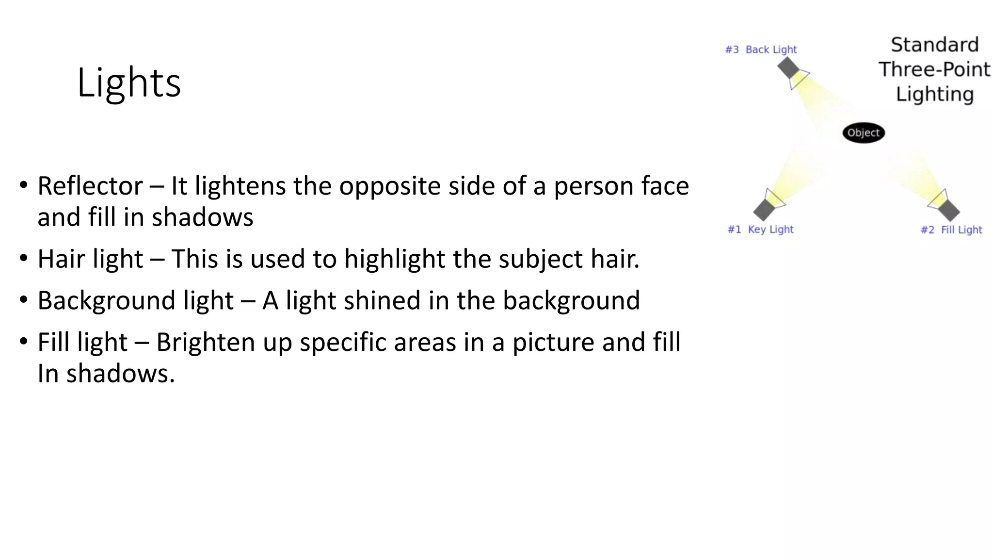 Lights
• Reflector – It lightens the opposite side of a person face
and fill in shadows
• Hair light – This is used to highlight the subject hair.
• Background light – A light shined in the background
• Fill light – Brighten up specific areas in a picture and fill
In shadows.
 