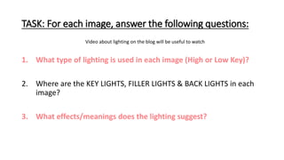 TASK: For each image, answer the following questions:
1. What type of lighting is used in each image (High or Low Key)?
2. Where are the KEY LIGHTS, FILLER LIGHTS & BACK LIGHTS in each
image?
3. What effects/meanings does the lighting suggest?
Video about lighting on the blog will be useful to watch
 