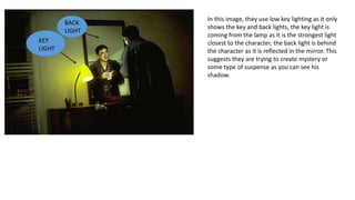 In this image, they use low key lighting as it only
shows the key and back lights, the key light is
coming from the lamp as it is the strongest light
closest to the character, the back light is behind
the character as it is reflected in the mirror. This
suggests they are trying to create mystery or
some type of suspense as you can see his
shadow.
KEY
LIGHT
BACK
LIGHT
 