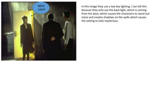 In this image they use a low key lighting, I can tell this
because they only use the back light, which is coming
from the door, which causes the characters to stand out
more and creates shadows on the walls which causes
the setting to look mysterious.
BACK
LIGHT
 