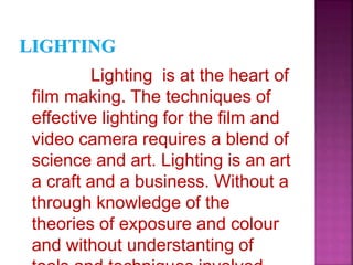 Lighting is at the heart of
film making. The techniques of
effective lighting for the film and
video camera requires a blend of
science and art. Lighting is an art
a craft and a business. Without a
through knowledge of the
theories of exposure and colour
and without understanting of
 