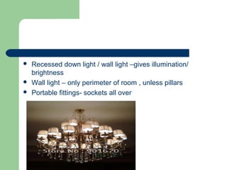  Recessed down light / wall light –gives illumination/
brightness
 Wall light – only perimeter of room , unless pillars
 Portable fittings- sockets all over
 