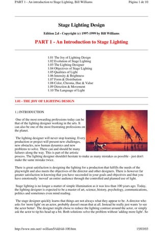 Stage Lighting Design
Edition 2.d - Copyright (c) 1997-1999 by Bill Williams
PART 1 - An Introduction to Stage Lighting
1.01 The Joy of Lighting Design
1.02 Evolution of Stage Lighting
1.03 The Lighting Designer
1.04 Objectives of Stage Lighting
1.05 Qualities of Light
1.06 Intensity & Brightness
1.07 Form & Distribution
1.08 Color, Chroma, Hue & Value
1.09 Direction & Movement
1.10 The Language of Light
1.01 - THE JOY OF LIGHTING DESIGN
1.) INTRODUCTION
One of the most rewarding professions today can be
that of the lighting designer working in the arts. It
can also be one of the most frustrating professions on
the planet.
The lighting designer will never stop learning. Every
production or project will present new challenges,
new obstacles, new human dynamics and new
problems to solve. There can and should be many
failures along the way. This is part of the artistic
process. The lighting designer shouldn't hesitate to make as many mistakes as possible - just don't
make the same mistake twice.
There is great satisfaction is designing the lighting for a production that fulfills the needs of the
playwright and also meets the objectives of the director and other designers. There is however far
greater satisfaction in knowing that you have succeeded in your goals and objectives and that you
have emotionally 'moved' an entire audience through the controlled and planned use of light.
Stage lighting is no longer a matter of simple illumination as it was less than 100 years ago. Today,
the lighting designer is expected to be a master of art, science, history, psychology, communications,
politics and sometimes even mind reading.
The stage designer quickly learns that things are not always what they appear to be. A director who
asks for 'more light' on an actor, probably doesn't mean that at all. Instead he really just wants 'to see
the actor better'. The designer might chose to reduce the lighting contrast around the actor, or simply
ask the actor to tip his head up a bit. Both solutions solve the problem without 'adding more light'. So
Página 1 de 10
PART 1 - An introduction to Stage Lighting, Bill Williams
15/03/03
http://www.mts.net/~william5/sld/sld-100.htm
 
