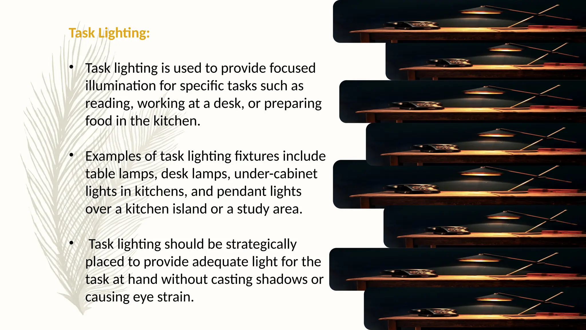 Task Lighting:
• Task lighting is used to provide focused
illumination for specific tasks such as
reading, working at a desk, or preparing
food in the kitchen.
• Examples of task lighting fixtures include
table lamps, desk lamps, under-cabinet
lights in kitchens, and pendant lights
over a kitchen island or a study area.
• Task lighting should be strategically
placed to provide adequate light for the
task at hand without casting shadows or
causing eye strain.
 
