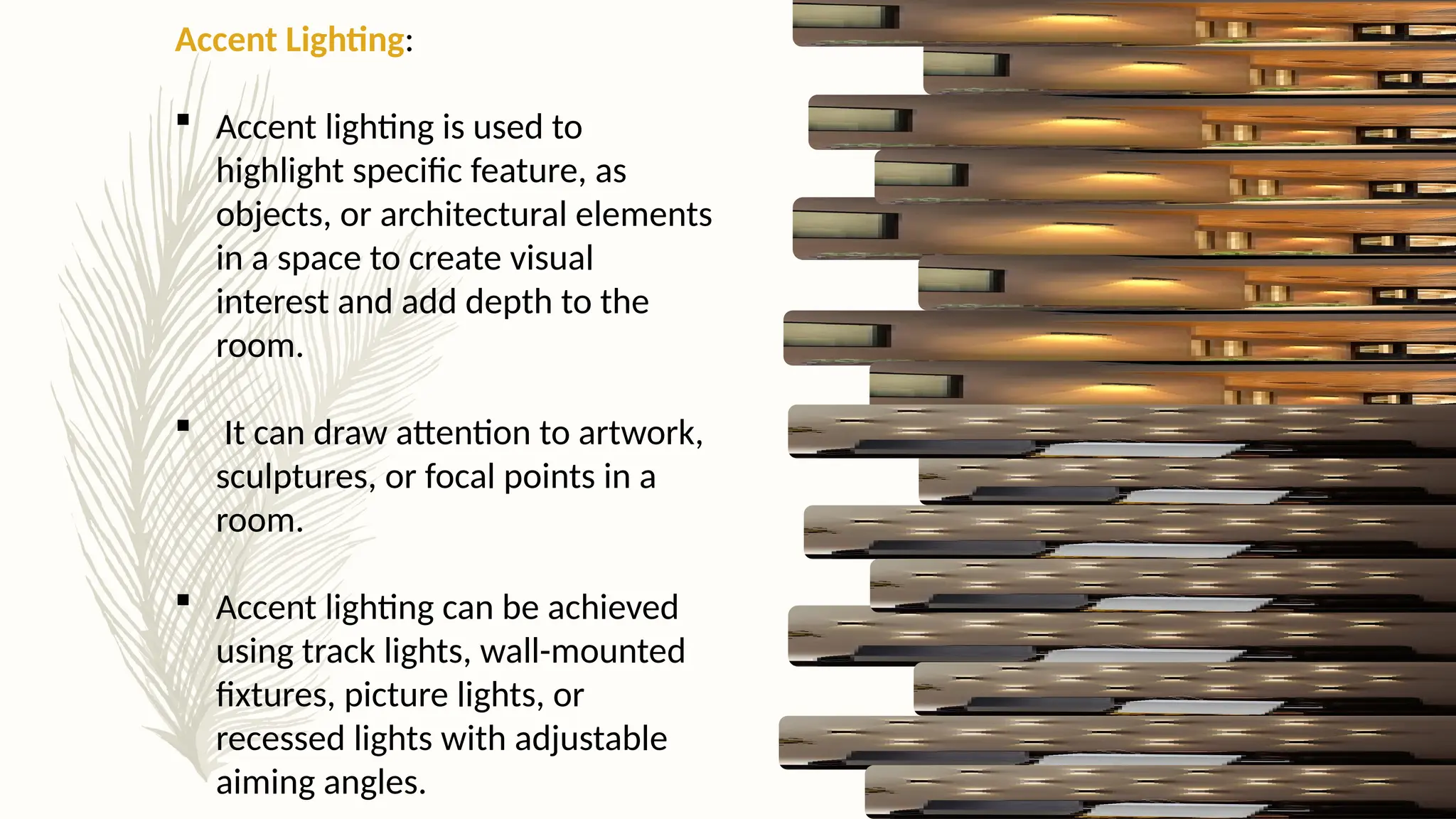 Accent Lighting:
 Accent lighting is used to
highlight specific feature, as
objects, or architectural elements
in a space to create visual
interest and add depth to the
room.
 It can draw attention to artwork,
sculptures, or focal points in a
room.
 Accent lighting can be achieved
using track lights, wall-mounted
fixtures, picture lights, or
recessed lights with adjustable
aiming angles.
 