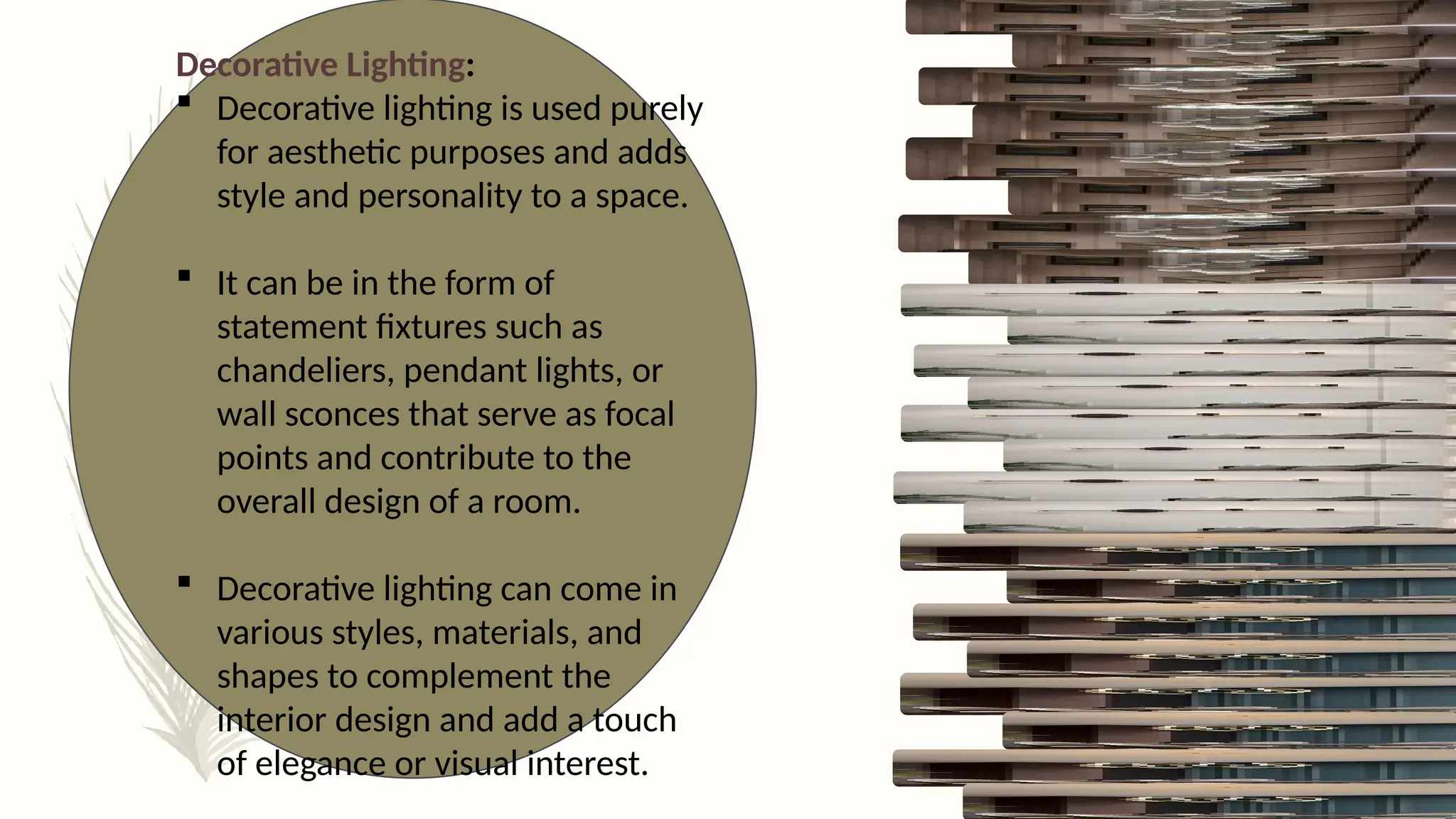 Decorative Lighting:
 Decorative lighting is used purely
for aesthetic purposes and adds
style and personality to a space.
 It can be in the form of
statement fixtures such as
chandeliers, pendant lights, or
wall sconces that serve as focal
points and contribute to the
overall design of a room.
 Decorative lighting can come in
various styles, materials, and
shapes to complement the
interior design and add a touch
of elegance or visual interest.
 