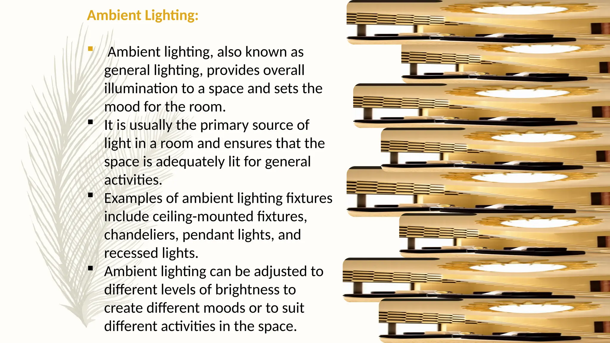 Ambient Lighting:
 Ambient lighting, also known as
general lighting, provides overall
illumination to a space and sets the
mood for the room.
 It is usually the primary source of
light in a room and ensures that the
space is adequately lit for general
activities.
 Examples of ambient lighting fixtures
include ceiling-mounted fixtures,
chandeliers, pendant lights, and
recessed lights.
 Ambient lighting can be adjusted to
different levels of brightness to
create different moods or to suit
different activities in the space.
 