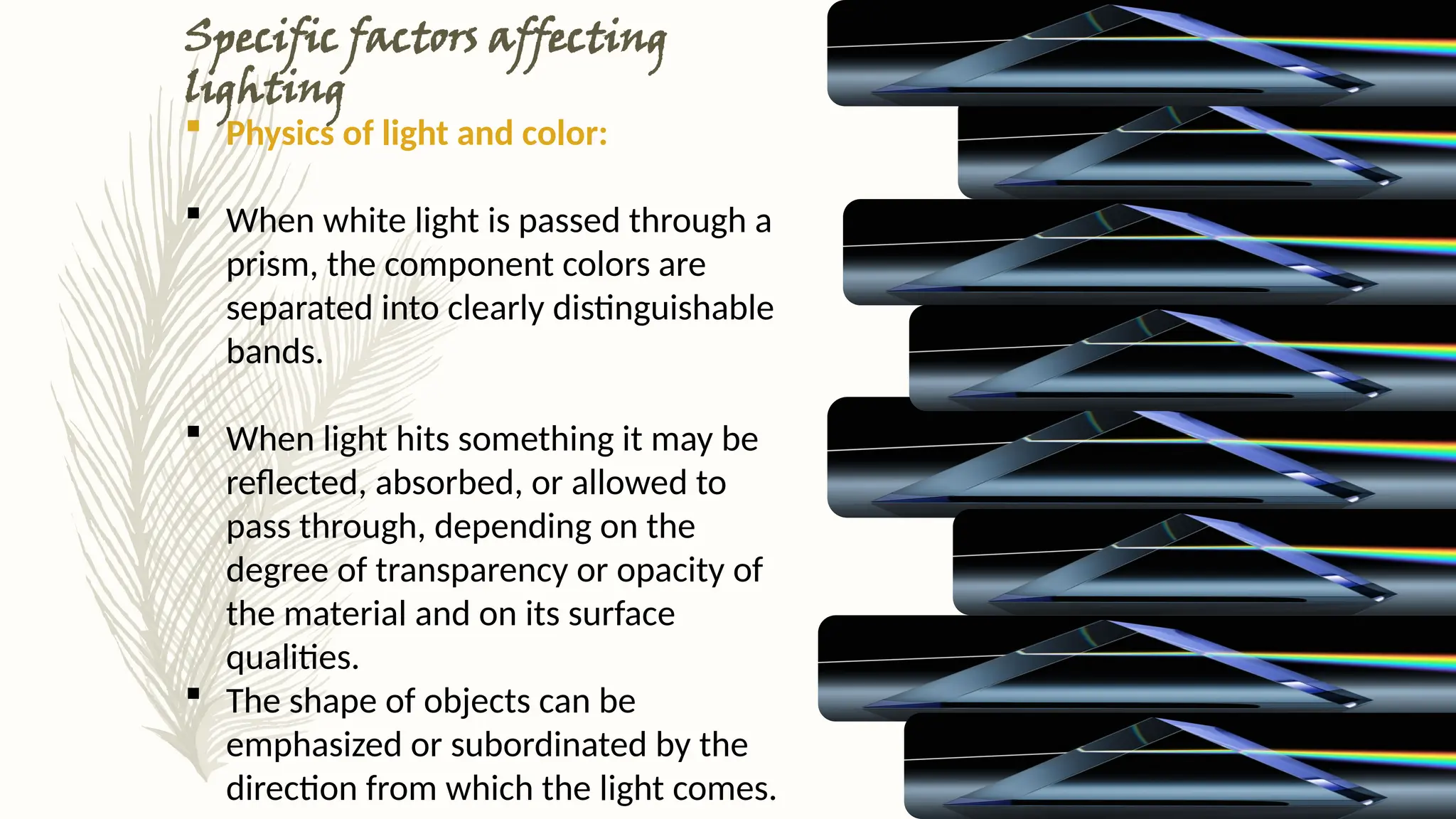 Specific factors affecting
lighting
 Physics of light and color:
 When white light is passed through a
prism, the component colors are
separated into clearly distinguishable
bands.
 When light hits something it may be
reflected, absorbed, or allowed to
pass through, depending on the
degree of transparency or opacity of
the material and on its surface
qualities.
 The shape of objects can be
emphasized or subordinated by the
direction from which the light comes.
 