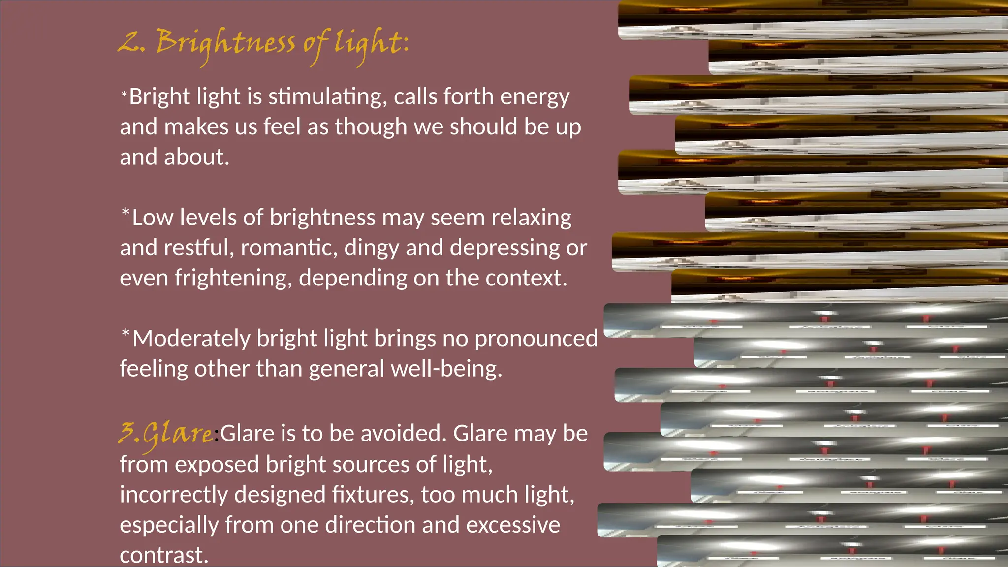 2. Brightness of light:
*Bright light is stimulating, calls forth energy
and makes us feel as though we should be up
and about.
*Low levels of brightness may seem relaxing
and restful, romantic, dingy and depressing or
even frightening, depending on the context.
*Moderately bright light brings no pronounced
feeling other than general well-being.
3.Glare:Glare is to be avoided. Glare may be
from exposed bright sources of light,
incorrectly designed fixtures, too much light,
especially from one direction and excessive
contrast.
 