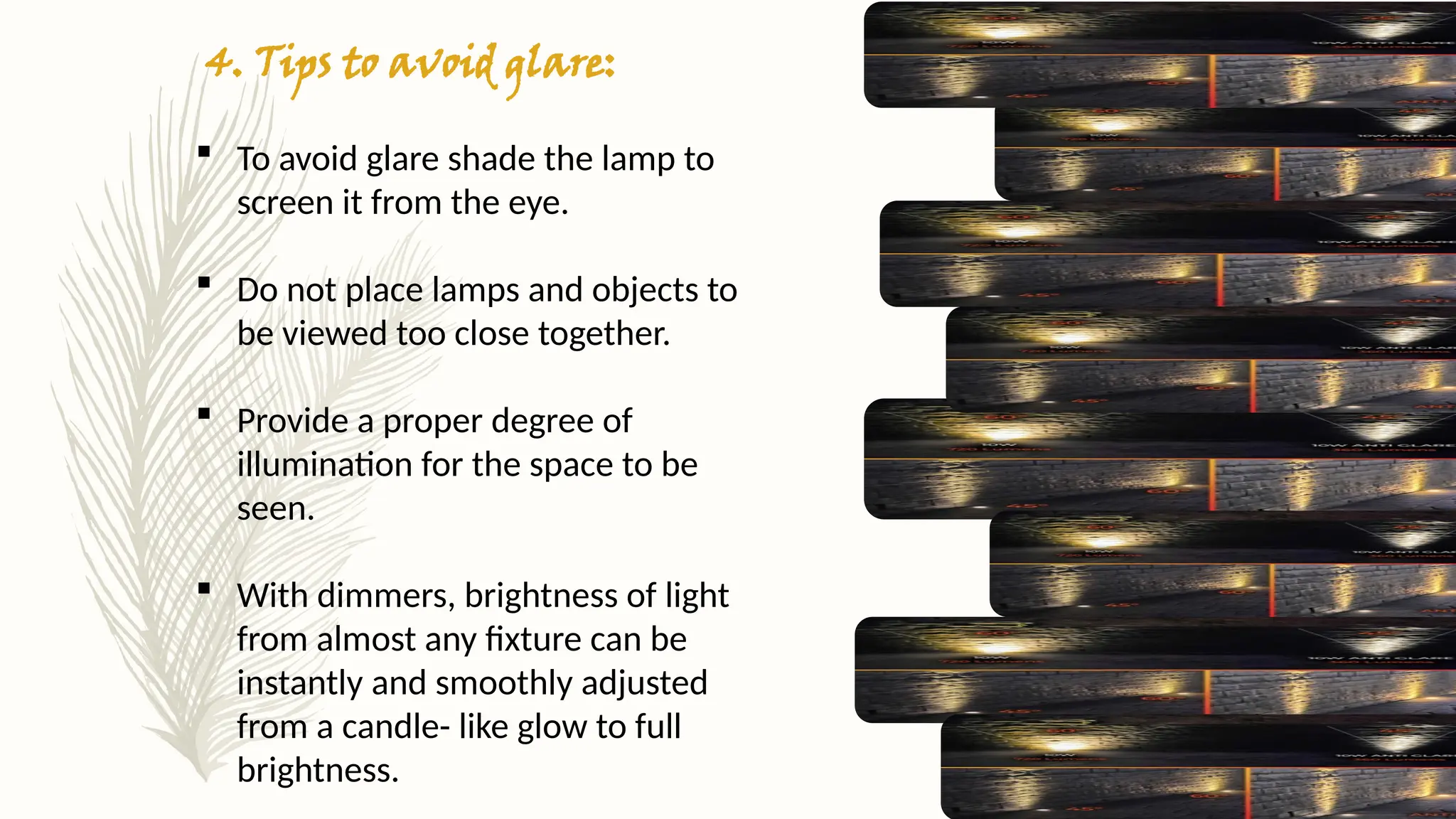 4. Tips to avoid glare:
 To avoid glare shade the lamp to
screen it from the eye.
 Do not place lamps and objects to
be viewed too close together.
 Provide a proper degree of
illumination for the space to be
seen.
 With dimmers, brightness of light
from almost any fixture can be
instantly and smoothly adjusted
from a candle- like glow to full
brightness.
 