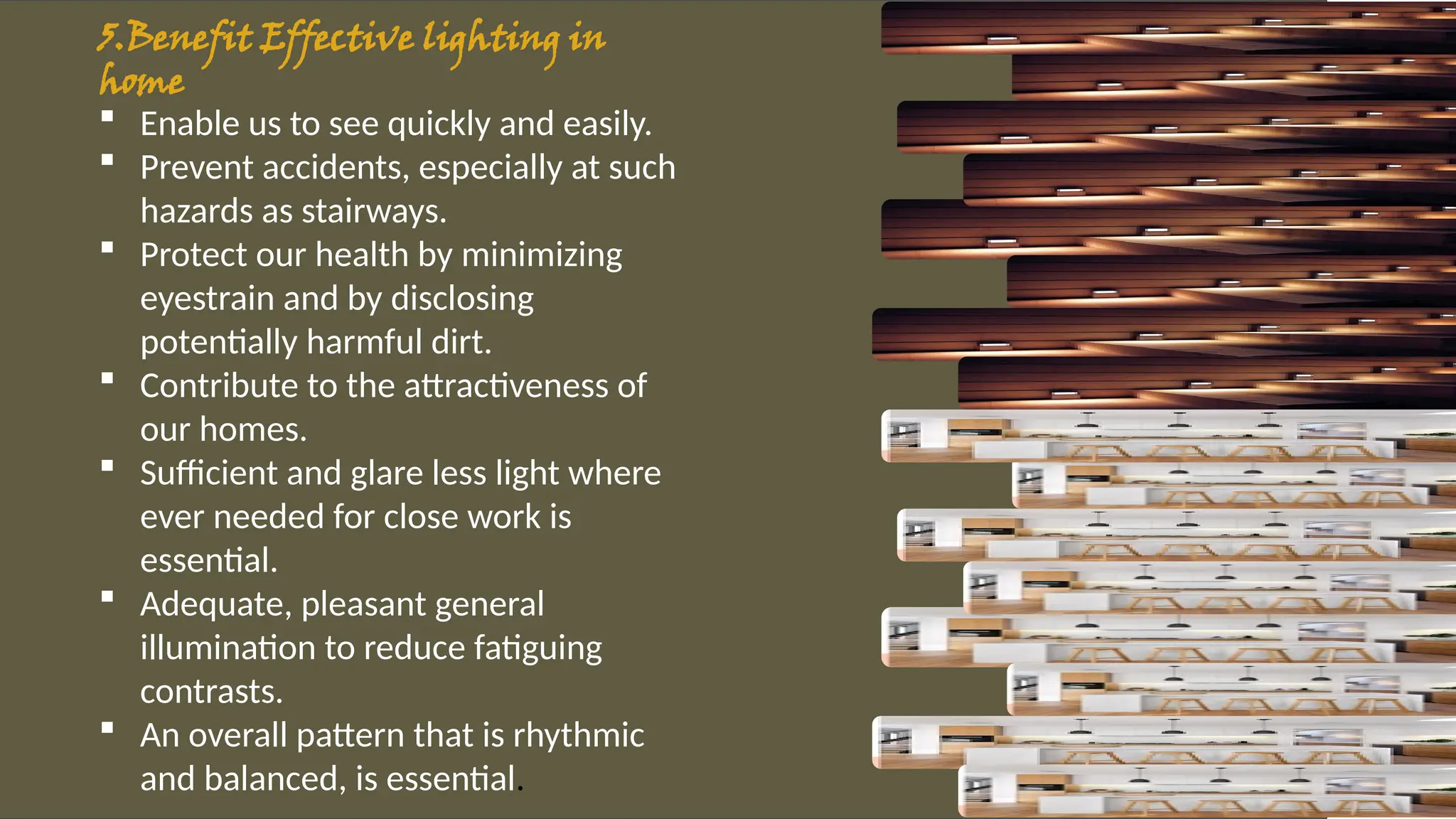 5.Benefit Effective lighting in
homes:
 Enable us to see quickly and easily.
 Prevent accidents, especially at such
hazards as stairways.
 Protect our health by minimizing
eyestrain and by disclosing
potentially harmful dirt.
 Contribute to the attractiveness of
our homes.
 Sufficient and glare less light where
ever needed for close work is
essential.
 Adequate, pleasant general
illumination to reduce fatiguing
contrasts.
 An overall pattern that is rhythmic
and balanced, is essential.
 