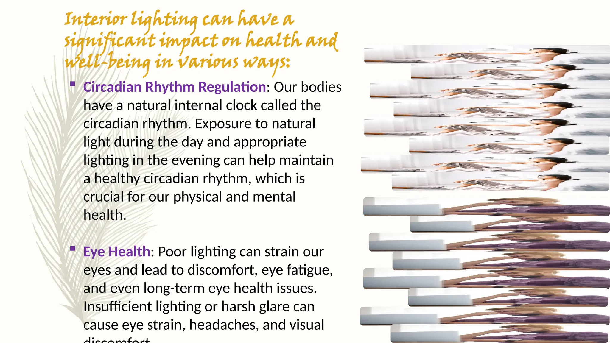 Interior lighting can have a
significant impact on health and
well-being in various ways:
 Circadian Rhythm Regulation: Our bodies
have a natural internal clock called the
circadian rhythm. Exposure to natural
light during the day and appropriate
lighting in the evening can help maintain
a healthy circadian rhythm, which is
crucial for our physical and mental
health.
 Eye Health: Poor lighting can strain our
eyes and lead to discomfort, eye fatigue,
and even long-term eye health issues.
Insufficient lighting or harsh glare can
cause eye strain, headaches, and visual
 