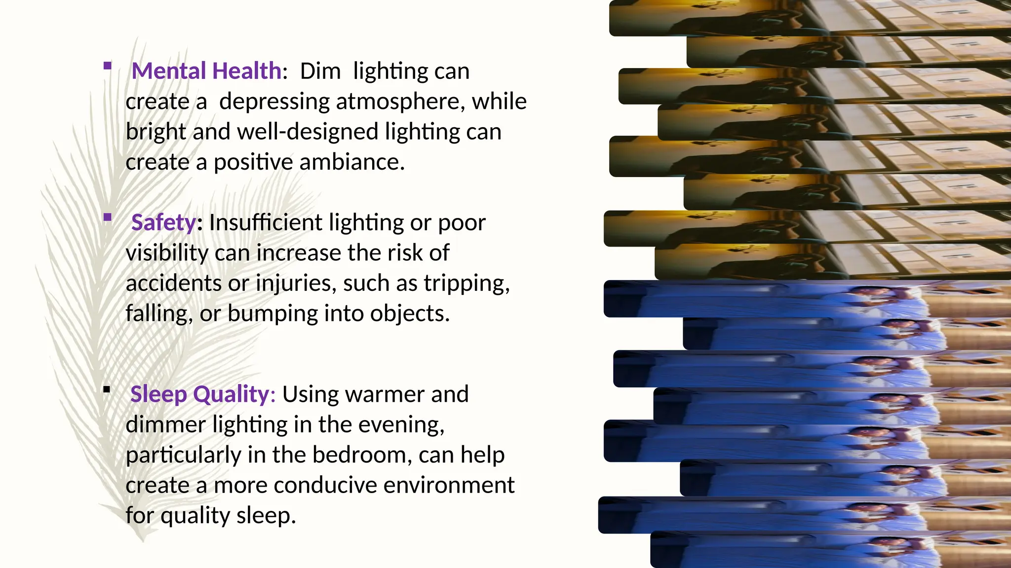  Mental Health: Dim lighting can
create a depressing atmosphere, while
bright and well-designed lighting can
create a positive ambiance.
 Safety: Insufficient lighting or poor
visibility can increase the risk of
accidents or injuries, such as tripping,
falling, or bumping into objects.
 Sleep Quality: Using warmer and
dimmer lighting in the evening,
particularly in the bedroom, can help
create a more conducive environment
for quality sleep.
 