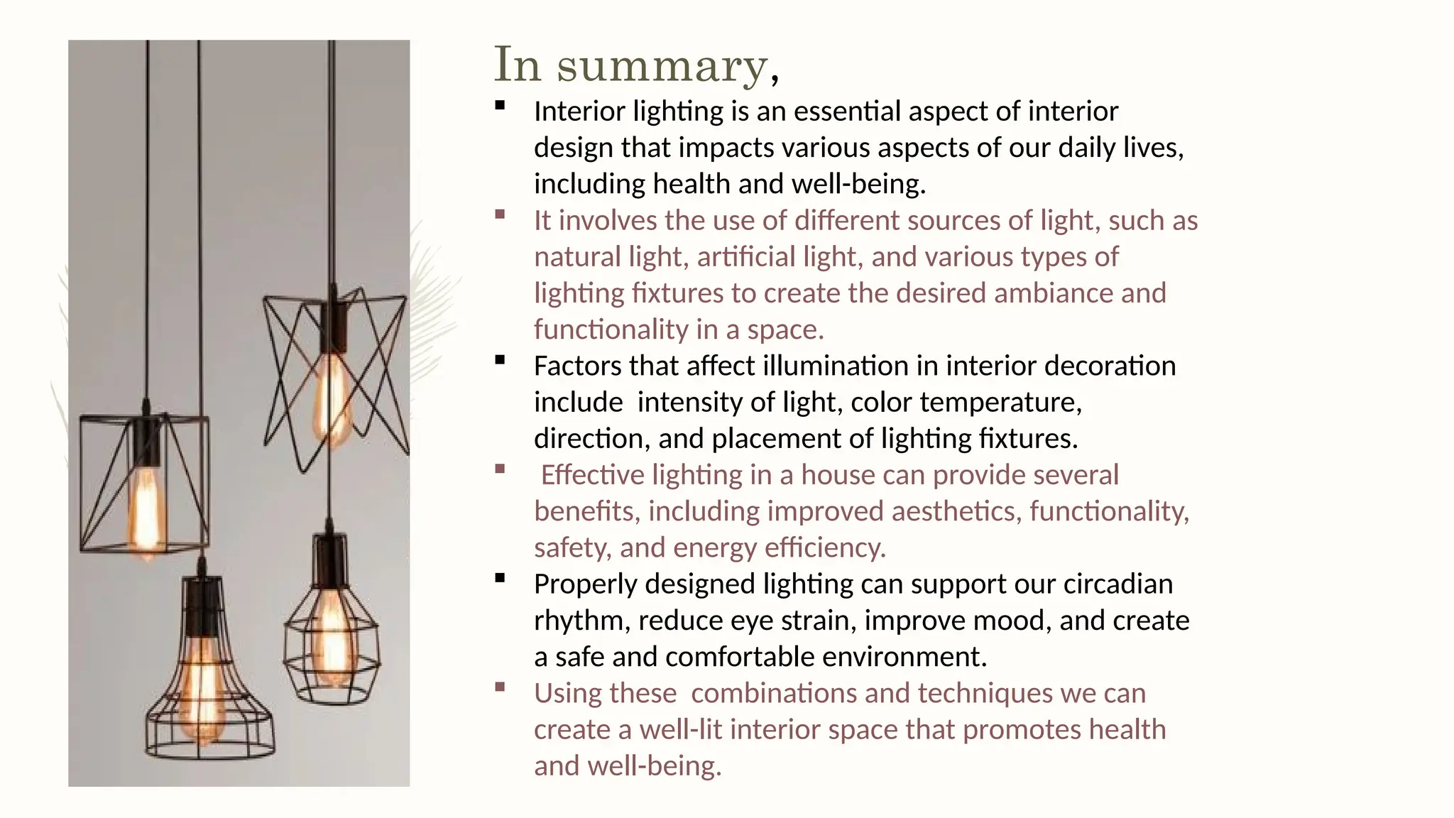 In summary,
 Interior lighting is an essential aspect of interior
design that impacts various aspects of our daily lives,
including health and well-being.
 It involves the use of different sources of light, such as
natural light, artificial light, and various types of
lighting fixtures to create the desired ambiance and
functionality in a space.
 Factors that affect illumination in interior decoration
include intensity of light, color temperature,
direction, and placement of lighting fixtures.
 Effective lighting in a house can provide several
benefits, including improved aesthetics, functionality,
safety, and energy efficiency.
 Properly designed lighting can support our circadian
rhythm, reduce eye strain, improve mood, and create
a safe and comfortable environment.
 Using these combinations and techniques we can
create a well-lit interior space that promotes health
and well-being.
 