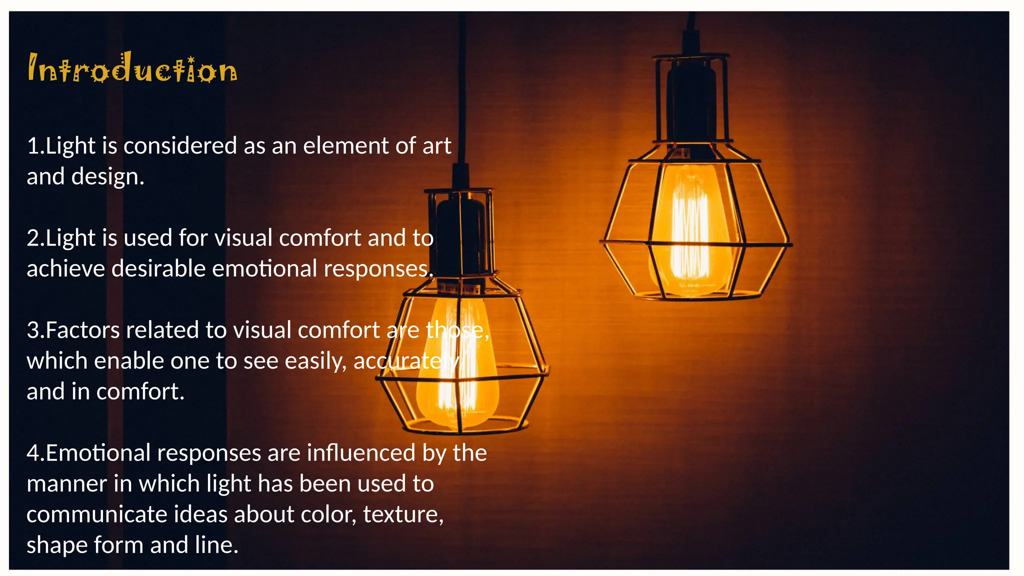 Introduction
1.Light is considered as an element of art
and design.
2.Light is used for visual comfort and to
achieve desirable emotional responses.
3.Factors related to visual comfort are those,
which enable one to see easily, accurately
and in comfort.
4.Emotional responses are influenced by the
manner in which light has been used to
communicate ideas about color, texture,
shape form and line.
 