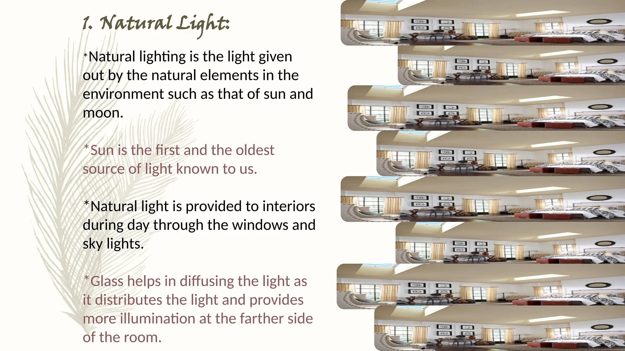 1. Natural Light:
*Natural lighting is the light given
out by the natural elements in the
environment such as that of sun and
moon.
*Sun is the first and the oldest
source of light known to us.
*Natural light is provided to interiors
during day through the windows and
sky lights.
*Glass helps in diffusing the light as
it distributes the light and provides
more illumination at the farther side
of the room.
 